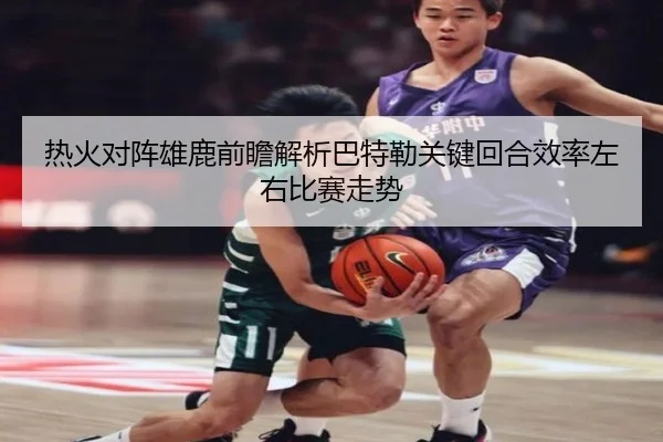 热火对阵雄鹿前瞻解析巴特勒关键回合效率左右比赛走势