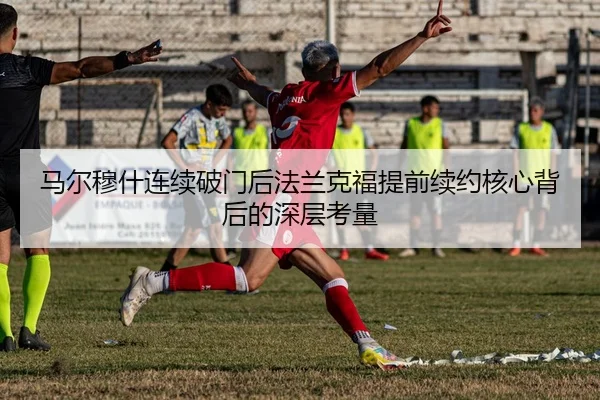 马尔穆什连续破门后法兰克福提前续约核心背后的深层考量